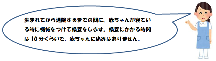 生まれてから退院するまでの間に、赤ちゃんが寝ている時に機械をつけて検査をします。 検査にかかる時間は10分くらいで、赤ちゃんに痛みはありません。